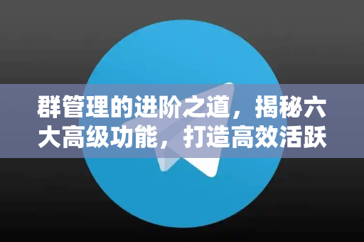 群管理的进阶之道，揭秘六大高级功能，打造高效活跃社群