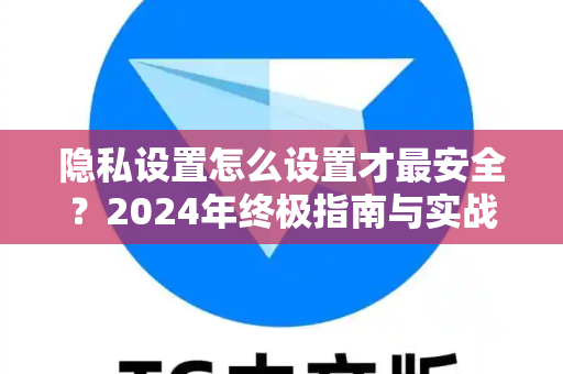 隐私设置怎么设置才最安全？2024年终极指南与实战问答