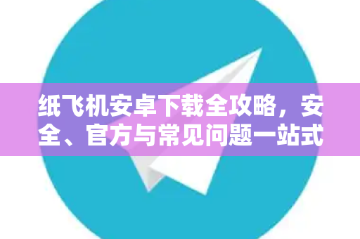 纸飞机安卓下载全攻略，安全、官方与常见问题一站式解答