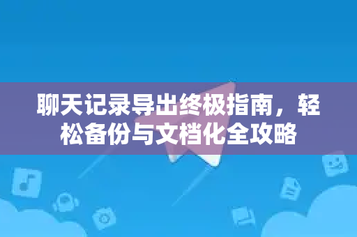 聊天记录导出终极指南，轻松备份与文档化全攻略