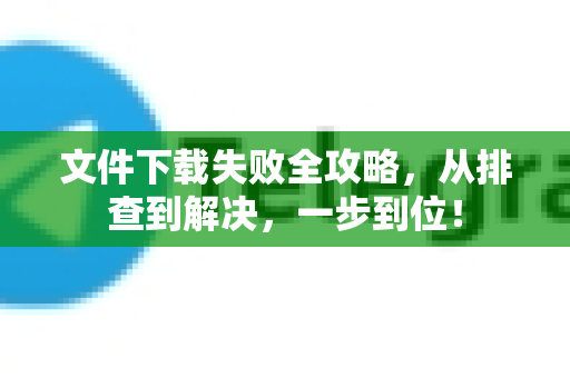 文件下载失败全攻略，从排查到解决，一步到位！