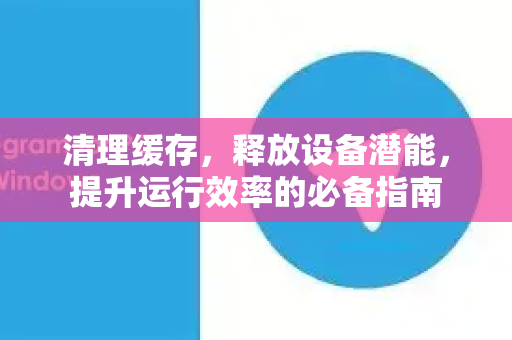 清理缓存，释放设备潜能，提升运行效率的必备指南-第1张图片-纸飞机Telegeram下载-纸飞机Telegeram官网