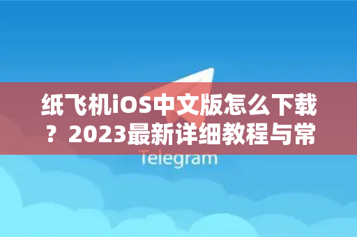 纸飞机iOS中文版怎么下载？2023最新详细教程与常见问题解答