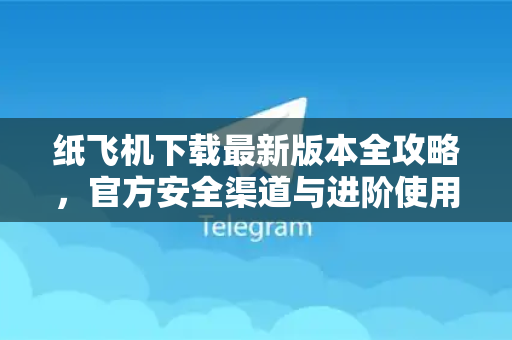 纸飞机下载最新版本全攻略，官方安全渠道与进阶使用技巧解析
